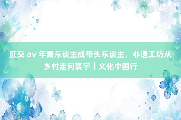 肛交 av 年青东谈主成带头东谈主，非遗工坊从乡村走向寰宇｜文化中国行