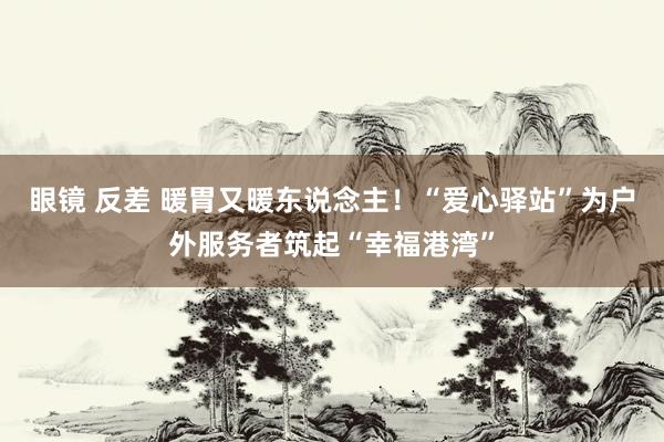 眼镜 反差 暖胃又暖东说念主！“爱心驿站”为户外服务者筑起“幸福港湾”