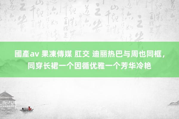 國產av 果凍傳媒 肛交 迪丽热巴与周也同框，同穿长裙一个因循优雅一个芳华冷艳