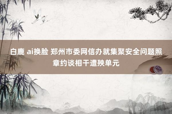 白鹿 ai换脸 郑州市委网信办就集聚安全问题照章约谈相干遭殃单元