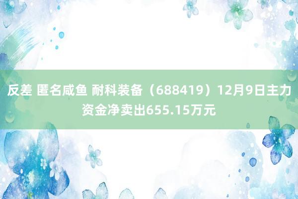 反差 匿名咸鱼 耐科装备（688419）12月9日主力资金净卖出655.15万元