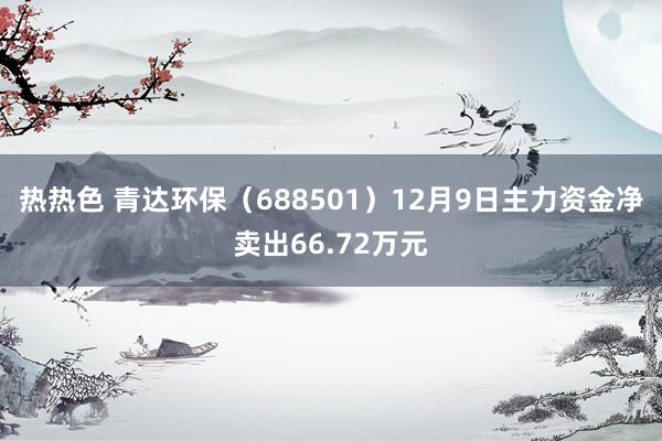 热热色 青达环保（688501）12月9日主力资金净卖出66.72万元