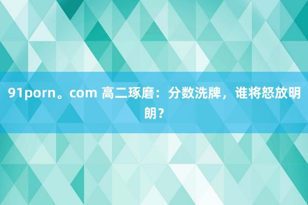 91porn。com 高二琢磨：分数洗牌，谁将怒放明朗？