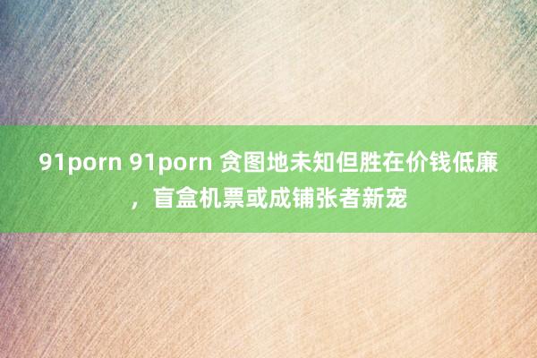 91porn 91porn 贪图地未知但胜在价钱低廉，盲盒机票或成铺张者新宠