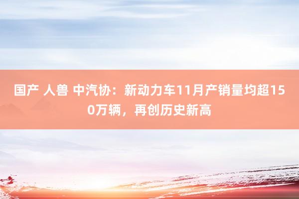 国产 人兽 中汽协：新动力车11月产销量均超150万辆，再创历史新高