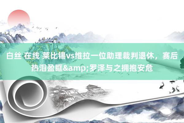 白丝 在线 莱比锡vs维拉一位助理裁判退休，赛后热泪盈眶&罗泽与之拥抱安危