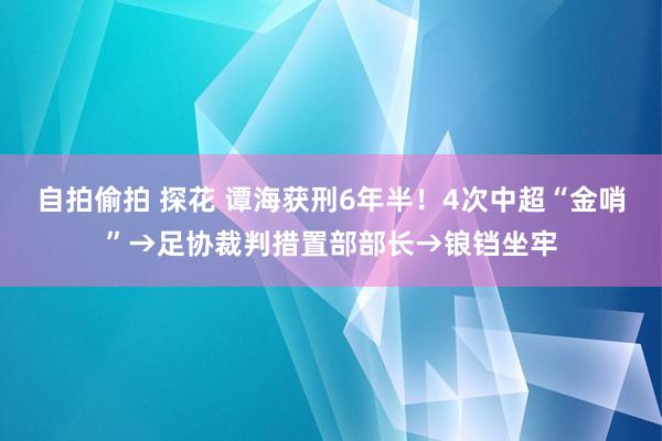 自拍偷拍 探花 谭海获刑6年半！4次中超“金哨”→足协裁判措置部部长→锒铛坐牢