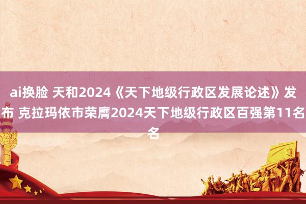 ai换脸 天和2024《天下地级行政区发展论述》发布 克拉玛依市荣膺2024天下地级行政区百强第11名