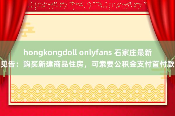 hongkongdoll onlyfans 石家庄最新见告：购买新建商品住房，可索要公积金支付首付款