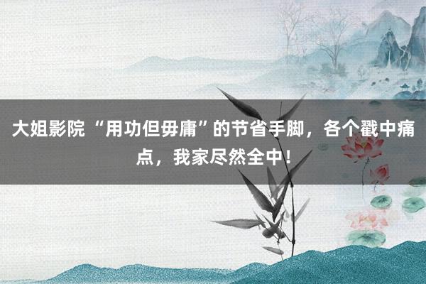 大姐影院 “用功但毋庸”的节省手脚，各个戳中痛点，我家尽然全中！