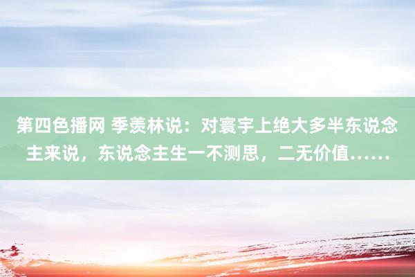 第四色播网 季羡林说：对寰宇上绝大多半东说念主来说，东说念主生一不测思，二无价值……