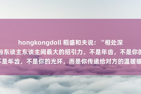 hongkongdoll 稻盛和夫说：“相处深切，你就会发现：东谈主与东谈主东谈主间最大的招引力，不是年齿，不是你的光环，而是你传递给对方的温暖暖热良。”