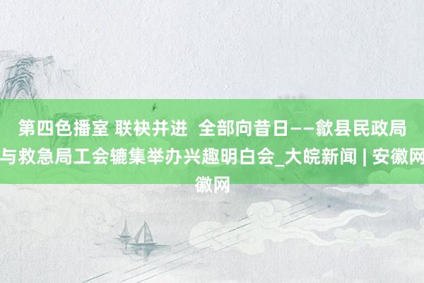 第四色播室 联袂并进  全部向昔日——歙县民政局与救急局工会辘集举办兴趣明白会_大皖新闻 | 安徽网