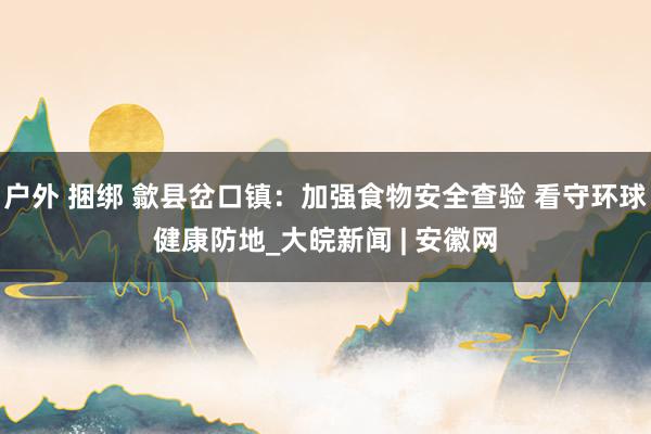 户外 捆绑 歙县岔口镇：加强食物安全查验 看守环球健康防地_大皖新闻 | 安徽网