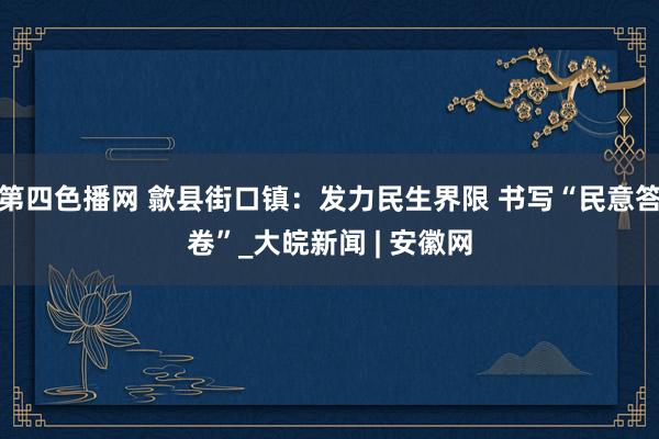 第四色播网 歙县街口镇：发力民生界限 书写“民意答卷”_大皖新闻 | 安徽网