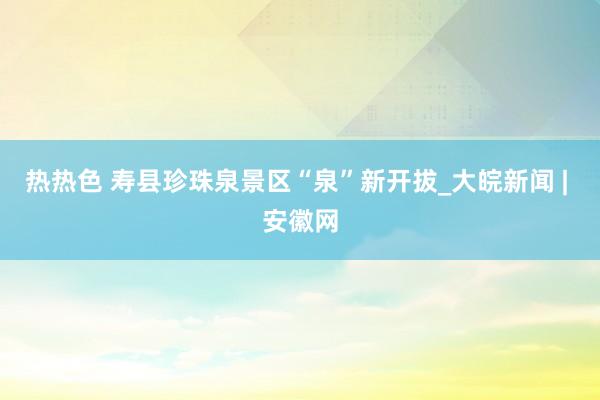 热热色 寿县珍珠泉景区“泉”新开拔_大皖新闻 | 安徽网