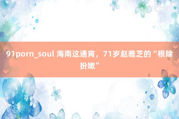 91porn_soul 海南这通宵，71岁赵雅芝的“根除扮嫩”