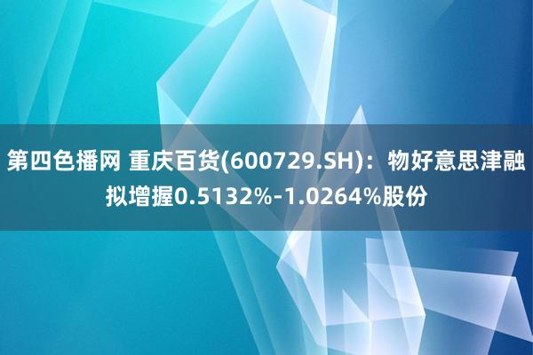 第四色播网 重庆百货(600729.SH)：物好意思津融拟增握0.5132%-1.0264%股份