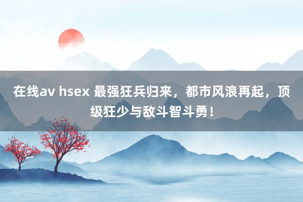 在线av hsex 最强狂兵归来，都市风浪再起，顶级狂少与敌斗智斗勇！