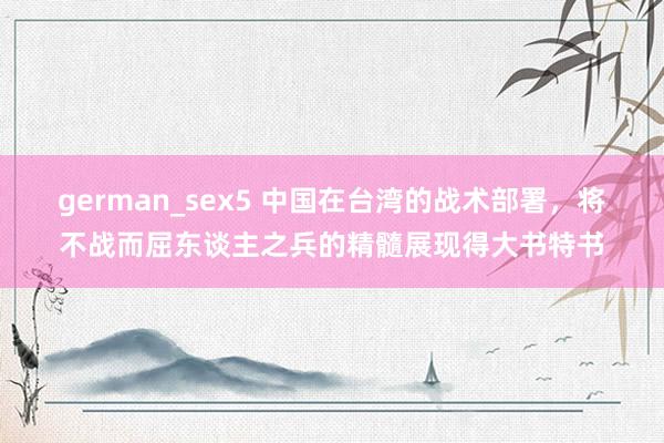 german_sex5 中国在台湾的战术部署，将不战而屈东谈主之兵的精髓展现得大书特书