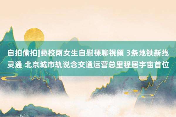 自拍偷拍]藝校兩女生自慰裸聊視頻 3条地铁新线灵通 北京城市轨说念交通运营总里程居宇宙首位