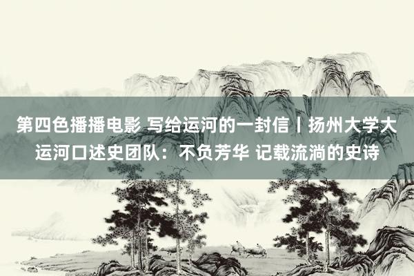 第四色播播电影 写给运河的一封信丨扬州大学大运河口述史团队：不负芳华 记载流淌的史诗