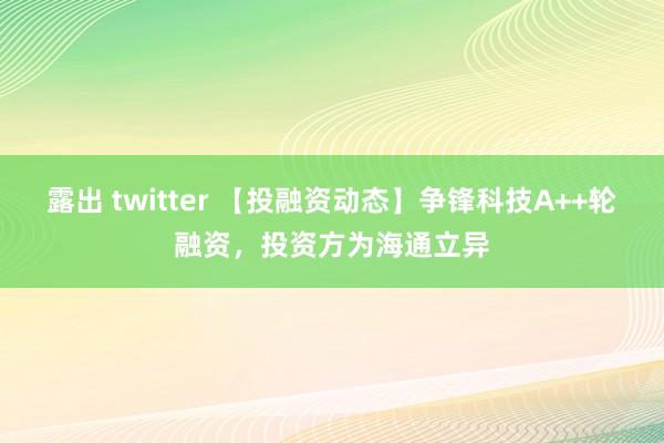 露出 twitter 【投融资动态】争锋科技A++轮融资，投资方为海通立异