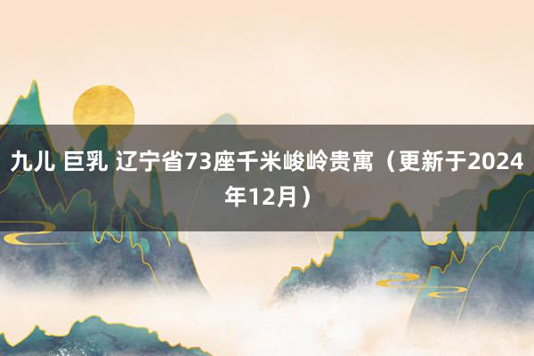 九儿 巨乳 辽宁省73座千米峻岭贵寓（更新于2024年12月）