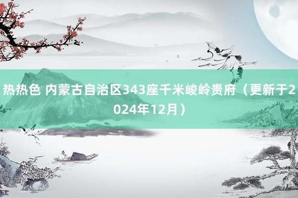 热热色 内蒙古自治区343座千米峻岭贵府（更新于2024年12月）