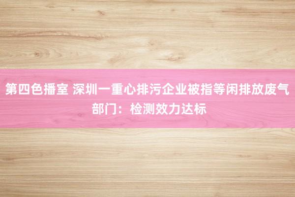 第四色播室 深圳一重心排污企业被指等闲排放废气 部门：检测效力达标