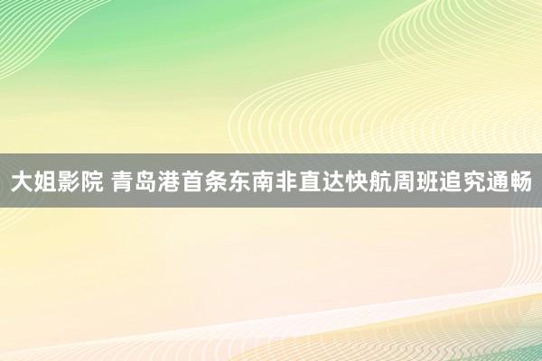 大姐影院 青岛港首条东南非直达快航周班追究通畅