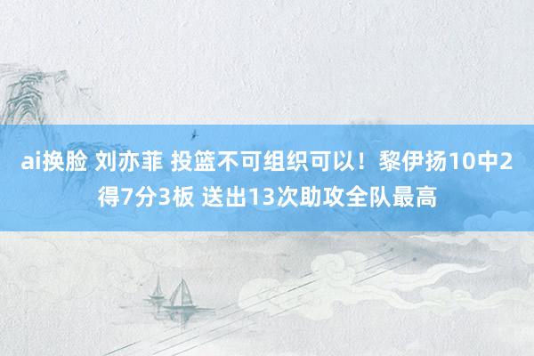 ai换脸 刘亦菲 投篮不可组织可以！黎伊扬10中2得7分3板 送出13次助攻全队最高