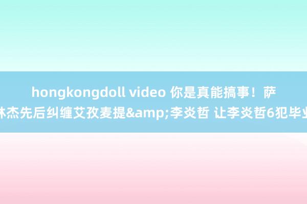 hongkongdoll video 你是真能搞事！萨林杰先后纠缠艾孜麦提&李炎哲 让李炎哲6犯毕业