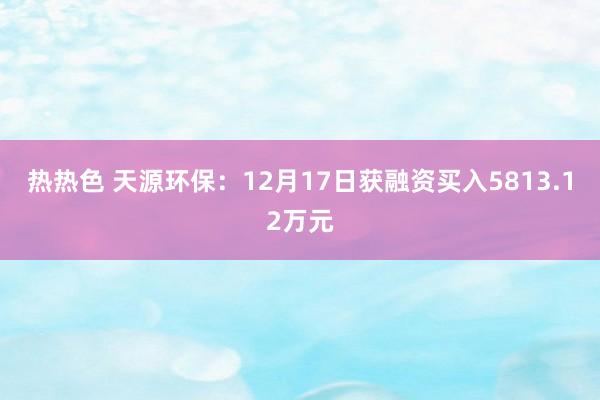 热热色 天源环保：12月17日获融资买入5813.12万元