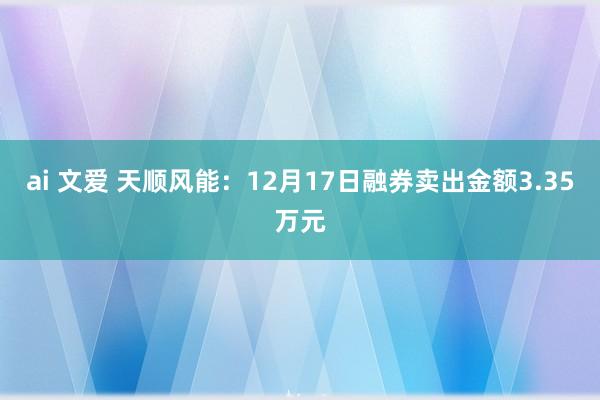 ai 文爱 天顺风能：12月17日融券卖出金额3.35万元