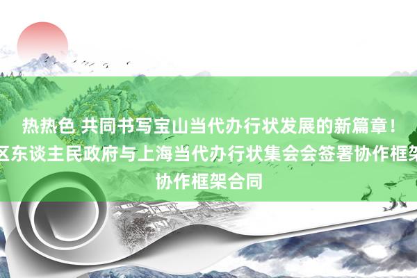 热热色 共同书写宝山当代办行状发展的新篇章！宝山区东谈主民政府与上海当代办行状集会会签署协作框架合同