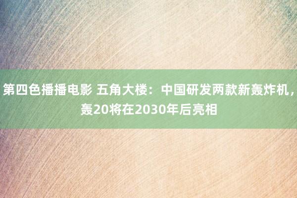 第四色播播电影 五角大楼：中国研发两款新轰炸机，轰20将在2030年后亮相