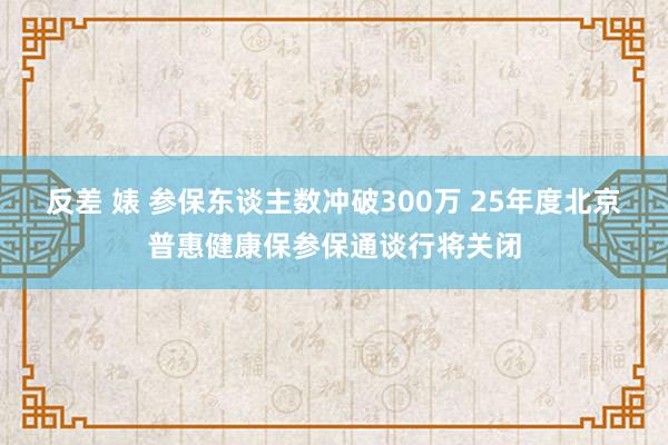 反差 婊 参保东谈主数冲破300万 25年度北京普惠健康保参保通谈行将关闭