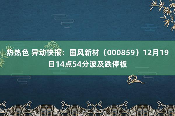 热热色 异动快报：国风新材（000859）12月19日14点54分波及跌停板