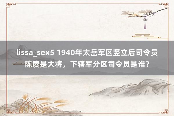 lissa_sex5 1940年太岳军区竖立后司令员陈赓是大将，下辖军分区司令员是谁？