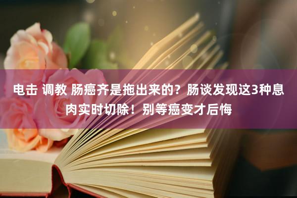 电击 调教 肠癌齐是拖出来的？肠谈发现这3种息肉实时切除！别等癌变才后悔