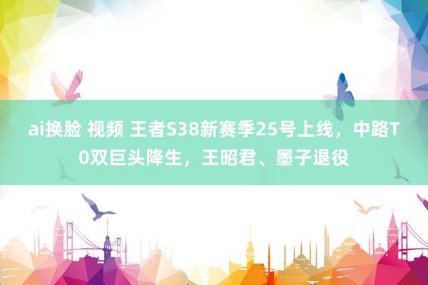 ai换脸 视频 王者S38新赛季25号上线，中路T0双巨头降生，王昭君、墨子退役