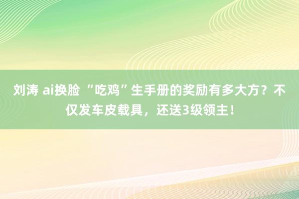 刘涛 ai换脸 “吃鸡”生手册的奖励有多大方？不仅发车皮载具，还送3级领主！