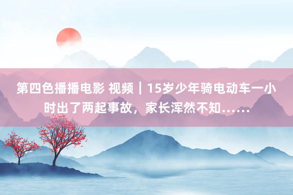 第四色播播电影 视频︱15岁少年骑电动车一小时出了两起事故，家长浑然不知……