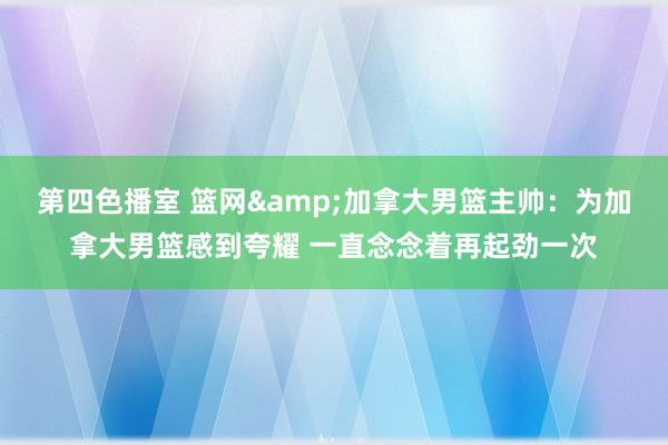 第四色播室 篮网&加拿大男篮主帅：为加拿大男篮感到夸耀 一直念念着再起劲一次