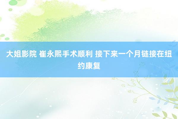 大姐影院 崔永熙手术顺利 接下来一个月链接在纽约康复