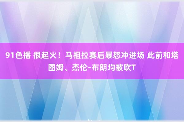 91色播 很起火！马祖拉赛后暴怒冲进场 此前和塔图姆、杰伦-布朗均被吹T