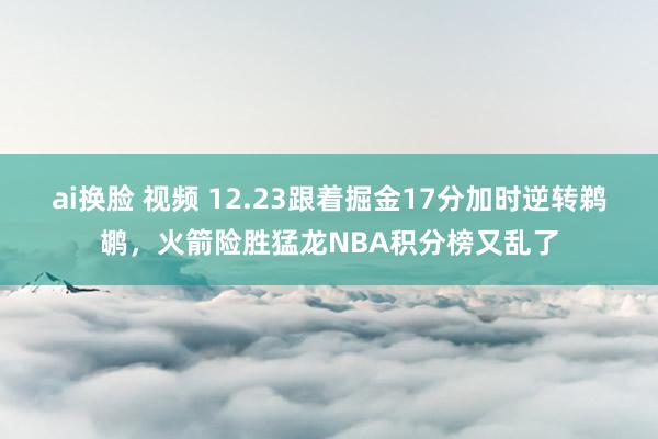 ai换脸 视频 12.23跟着掘金17分加时逆转鹈鹕，火箭险胜猛龙NBA积分榜又乱了