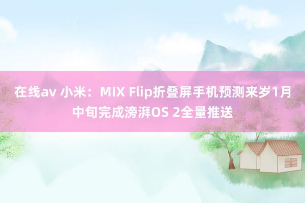 在线av 小米：MIX Flip折叠屏手机预测来岁1月中旬完成滂湃OS 2全量推送