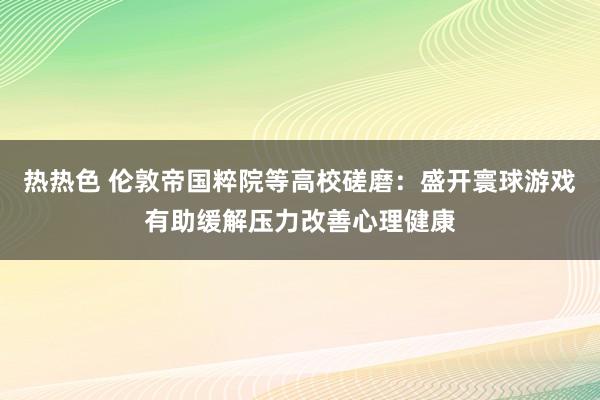 热热色 伦敦帝国粹院等高校磋磨：盛开寰球游戏有助缓解压力改善心理健康